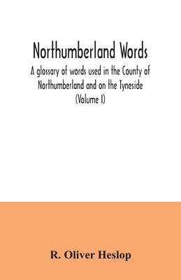 Northumberland words. A glossary of words used in the County of Northumberland and on the Tyneside (Volume I) by Oliver Heslop, R.