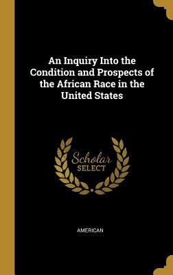 An Inquiry Into the Condition and Prospects of the African Race in the United States by American