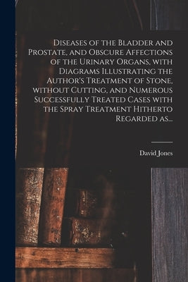 Diseases of the Bladder and Prostate, and Obscure Affections of the Urinary Organs, With Diagrams Illustrating the Author's Treatment of Stone, Withou by Jones, David
