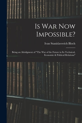 Is War Now Impossible?: Being an Abridgment of "The War of the Future in Its Technical, Economic & Political Relations" by Bloch, Ivan Stanislavovich