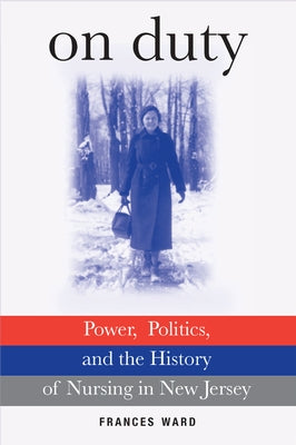 On Duty: Power, Politics, and the History of Nursing in New Jersey by Ward, Frances