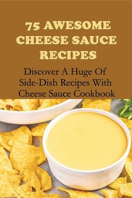 75 Awesome Cheese Sauce Recipes: Discover A Huge Of Side-Dish Recipes With Cheese Sauce Cookbook: How To Make Cheese Sauce For Pasta by Heltzel, Florencio