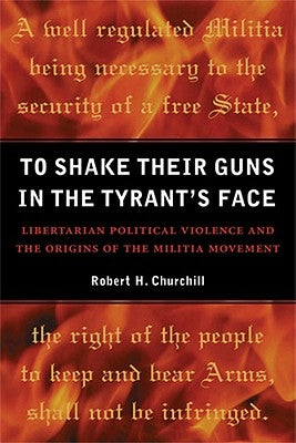 To Shake Their Guns in the Tyrant's Face: Libertarian Political Violence and the Origins of the Militia Movement by Churchill, Robert H.