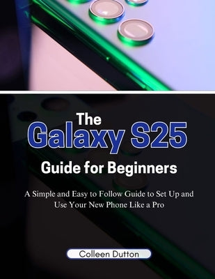 The Galaxy S25 Guide for Beginners: A Simple and Easy to Follow Direction to Set Up and Use Your New Phone Like a Pro by Dutton, Colleen