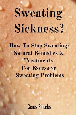 Sweating Sickness?: How To Stop Sweating? Natural Remedies & Treatments For Excessive Sweating Problems by Pinteles, Genes