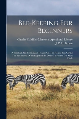 Bee-keeping For Beginners: A Practical And Condensed Treatise On The Honey-bee. Giving The Best Modes Of Management In Order To Secure The Most P by J P H Brown