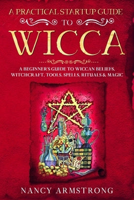 A Practical Startup Guide to Wicca: A Beginner's Guide to Wiccan Beliefs, Witchcraft, Tools, Spells, Rituals, and Magic by Armstrong, Nancy