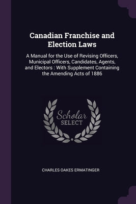 Canadian Franchise and Election Laws: A Manual for the Use of Revising Officers, Municipal Officers, Candidates, Agents, and Electors: With Supplement by Ermatinger, Charles Oakes