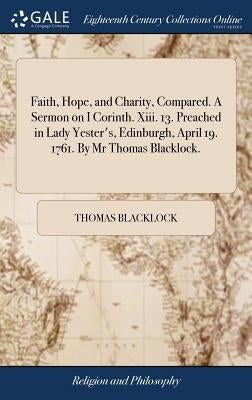 Faith, Hope, and Charity, Compared. A Sermon on I Corinth. Xiii. 13. Preached in Lady Yester's, Edinburgh, April 19. 1761. By Mr Thomas Blacklock. by Blacklock, Thomas