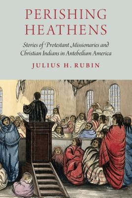 Perishing Heathens: Stories of Protestant Missionaries and Christian Indians in Antebellum America by Rubin, Julius H.