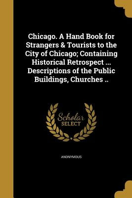 Chicago. A Hand Book for Strangers & Tourists to the City of Chicago; Containing Historical Retrospect ... Descriptions of the Public Buildings, Churc by Anonymous
