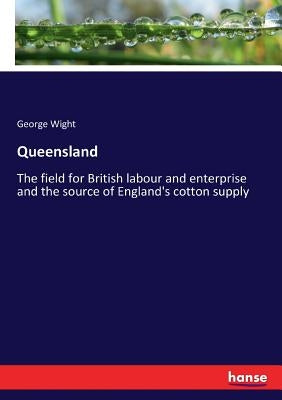 Queensland: The field for British labour and enterprise and the source of England's cotton supply by Wight, George