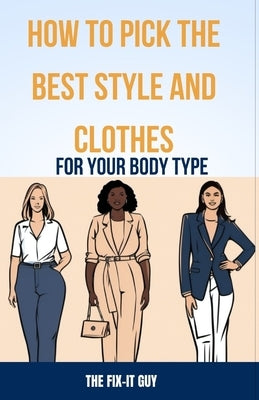 How to Pick the Best Style and Clothes For Your Body Type: Essential Tips for Flattering Your Figure, Choosing Colors, Mixing Pieces, and Crafting You by Guy, The Fix-It