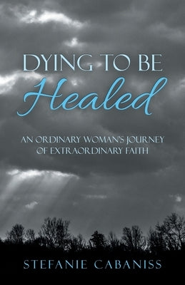 Dying to Be Healed: An Ordinary Woman's Journey of Extraordinary Faith by Cabaniss, Stefanie