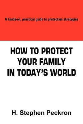 How to Protect Your Family in Today's World: A hands-on, practical guide to protection strategies by Peckron, H. Stephen