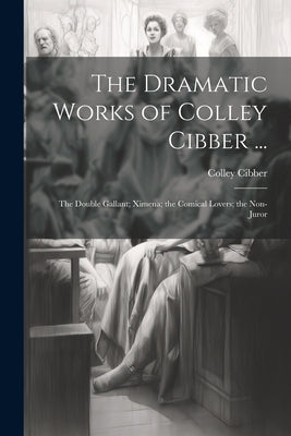 The Dramatic Works of Colley Cibber ...: The Double Gallant; Ximena; the Comical Lovers; the Non-Juror by Cibber, Colley