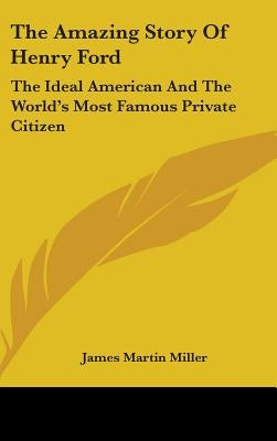 The Amazing Story Of Henry Ford: The Ideal American And The World's Most Famous Private Citizen by Miller, James Martin