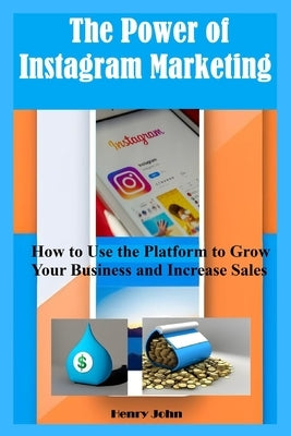 The Power of Instagram Marketing: How to Use the Platform to Grow Your Business and Increase Sales by John, Henry