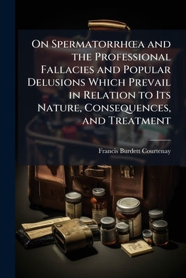 On Spermatorrhoea and the Professional Fallacies and Popular Delusions Which Prevail in Relation to Its Nature, Consequences, and Treatment by Courtenay, Francis Burdett