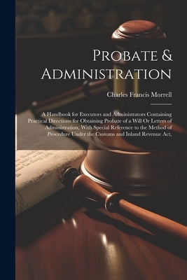Probate & Administration: A Handbook for Executors and Administrators Containing Practical Directions for Obtaining Probate of a Will Or Letters by Morrell, Charles Francis