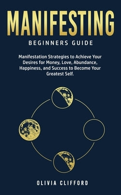 Manifesting - Beginners Guide: Manifestation Strategies to Achieve Your Desires for Money, Love, Abundance, Happiness, and Success to Become Your Gre by Clifford, Olivia