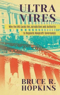 Ultra Vires: Why the IRS Lacks the Jurisdiction and Authority to Regulate Nonprofit Governance by Hopkins, Bruce R.