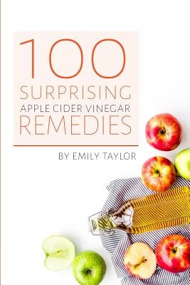 100 Surprising Apple Cider Vinegar Remedies: Cleanse Your Body Today With Apple Cider Vinegar, Detox Your Way To Health And Beauty, Homemade ACV Remed by Taylor, Emily