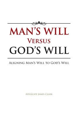 Man's Will Versus God's Will: Aligning Man's Will to God's Will by Clark, Advocate James