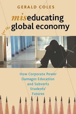 Miseducating for the Global Economy: How Corporate Power Damages Education and Subverts Students' Futures by Coles, Gerald