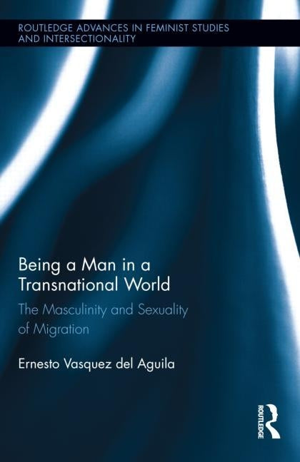 Being a Man in a Transnational World: The Masculinity and Sexuality of Migration by Vasquez del Aguila, Ernesto