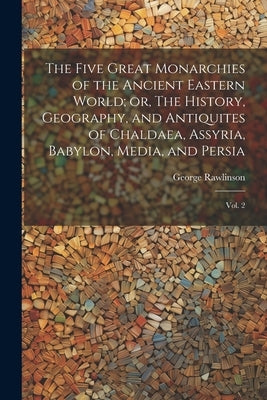 The Five Great Monarchies of the Ancient Eastern World; or, The History, Geography, and Antiquites of Chaldaea, Assyria, Babylon, Media, and Persia: V by Rawlinson, George