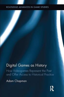 Digital Games as History: How Videogames Represent the Past and Offer Access to Historical Practice by Chapman, Adam