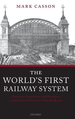 The World's First Railway System: Enterprise, Competition, and Regulation on the Railway Network in Victorian Britain by Casson, Mark
