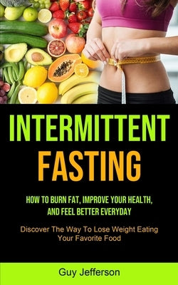 Intermittent Fasting: How To Burn Fat, Improve Your Health, And Feel Better Everyday (Discover The Way To Lose Weight Eating Your Favorite F by Jefferson, Guy