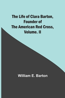 The Life of Clara Barton, Founder of the American Red Cross Volume. II by E. Barton, William