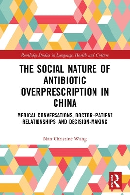 The Social Nature of Antibiotic Overprescription in China: Medical Conversations, Doctor-Patient Relationships, and Decision-Making by Wang, Nan Christine