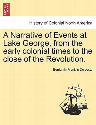 A Narrative of Events at Lake George, from the Early Colonial Times to the Close of the Revolution. by De Costa, Benjamin Franklin