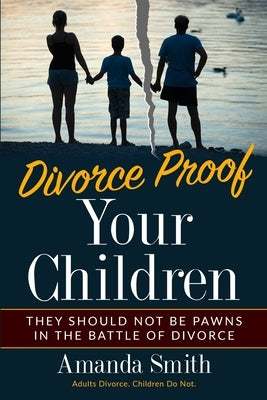 Divorce Proof Your Children.: They should NOT be Pawns in the Battle of Divorce. Adults Divorce. Children Do Not. The real truth about Divorce and C by Smith, Amanda