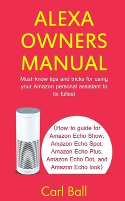 Alexa Owners Manual: Must-know tips and tricks for using your Amazon Personal assistant to its fullest (How-to guide for Amazon Echo Show, by Ball, Carl