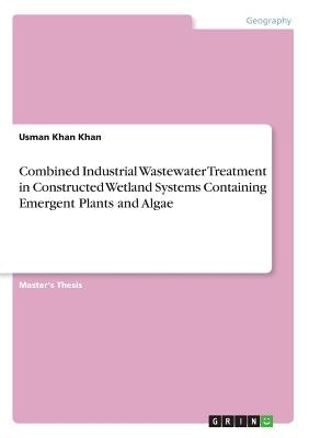 Combined Industrial Wastewater Treatment in Constructed Wetland Systems Containing Emergent Plants and Algae by Khan, Usman Khan