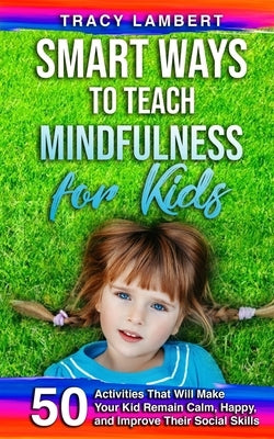 Smart Ways to Teach Mindfulness for Kids: 50 Activities That Will Make Your Kid Remain Calm, Happy, and Improve Their Social Skills by Lambert, Tracy