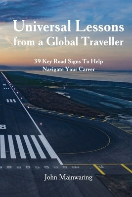 Universal Lessons from a Global Traveller: 39 Key Road-Signs To Help Navigate Your Career by Mainwaring, John