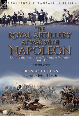The Royal Artillery at War With Napoleon During the Peninsular War and at Waterloo, 1808-15 by Duncan, Francis
