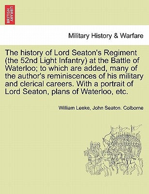 The History of Lord Seaton's Regiment (the 52nd Light Infantry) at the Battle of Waterloo; To Which Are Added, Many of the Author's Reminiscences of H by Leeke, William