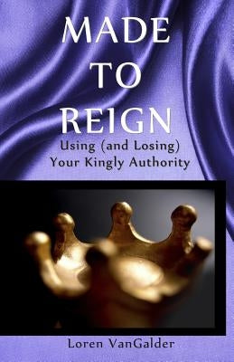 Made to Reign: Using (and Losing) Your Kingly Authority by Vangalder, Loren