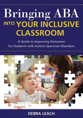 Bringing ABA Into Your Inclusive Classroom: A Guide to Improving Outcomes for Students with Autism Spectrum Disorders by Leach, Debra