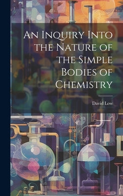 An Inquiry Into the Nature of the Simple Bodies of Chemistry by Low, David