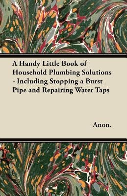 A Handy Little Book of Household Plumbing Solutions - Including Stopping a Burst Pipe and Repairing Water Taps by Anon