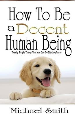 How To Be A Decent Human Being: Twenty Simple Things That You Can Do Starting Today! by Smith, Michael
