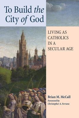 To Build the City of God: Living as Catholics in a Secular Age by McCall, Brian M.
